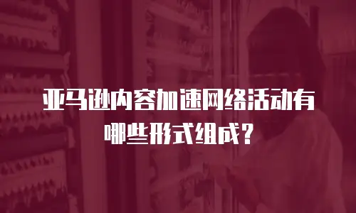 亚马逊内容加速网络活动有哪些形式组成？