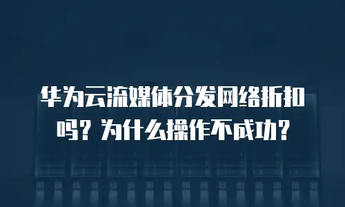 华为云流媒体分发网络折扣吗？为什么操作不成功？