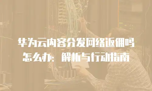 华为云内容分发网络返佣吗怎么办：解析与行动指南