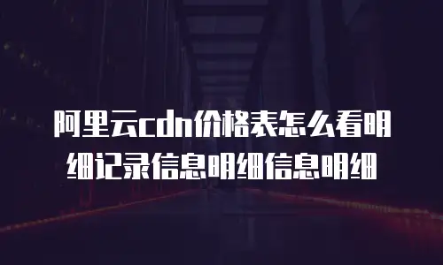 阿里云cdn价格表怎么看明细记录信息明细信息明细