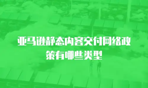 亚马逊静态内容交付网络政策有哪些类型