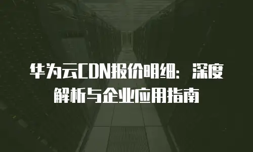 华为云CDN报价明细：深度解析与企业应用指南