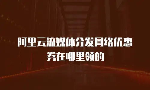 阿里云流媒体分发网络优惠券在哪里领的