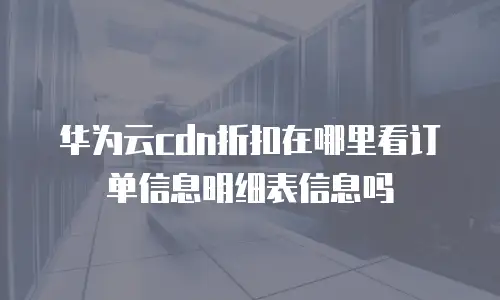 华为云cdn折扣在哪里看订单信息明细表信息吗