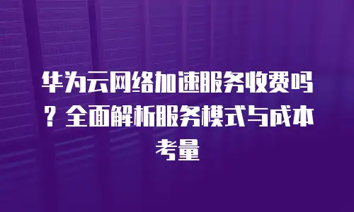 华为云网络加速服务收费吗？全面解析服务模式与成本考量