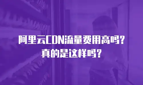 阿里云CDN流量费用高吗？真的是这样吗？