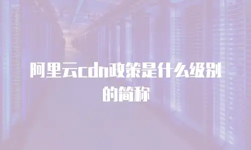 阿里云cdn政策是什么级别的简称