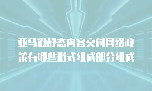 亚马逊静态内容交付网络政策有哪些形式组成部分组成