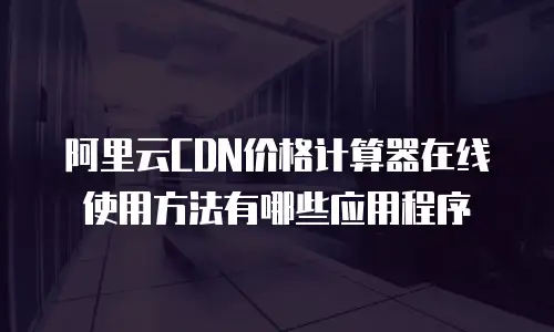 阿里云CDN价格计算器在线使用方法有哪些应用程序