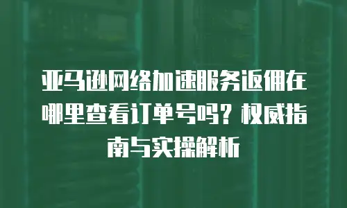 亚马逊网络加速服务返佣在哪里查看订单号吗？权威指南与实操解析