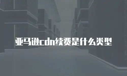 亚马逊cdn续费是什么类型