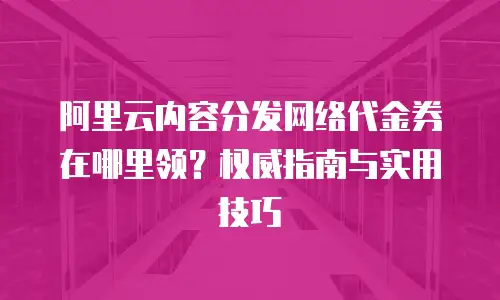 阿里云内容分发网络代金券在哪里领？权威指南与实用技巧