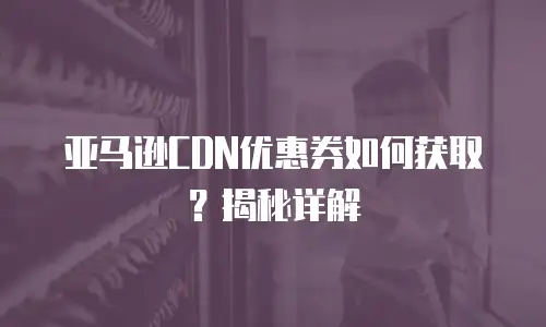 亚马逊CDN优惠券如何获取？揭秘详解