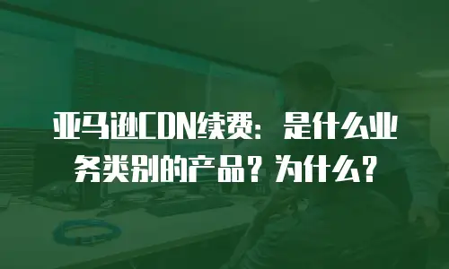 亚马逊CDN续费：是什么业务类别的产品？为什么？
