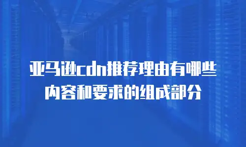 亚马逊cdn推荐理由有哪些内容和要求的组成部分