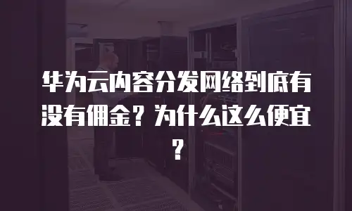 华为云内容分发网络到底有没有佣金？为什么这么便宜？