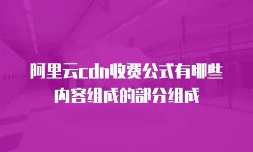 阿里云cdn收费公式有哪些内容组成的部分组成