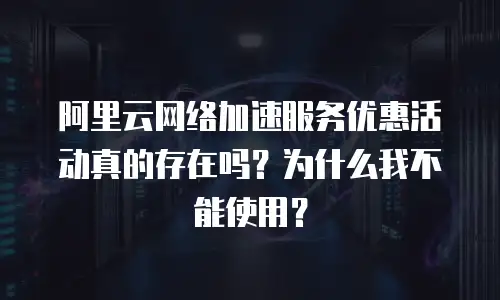 阿里云网络加速服务优惠活动真的存在吗？为什么我不能使用？