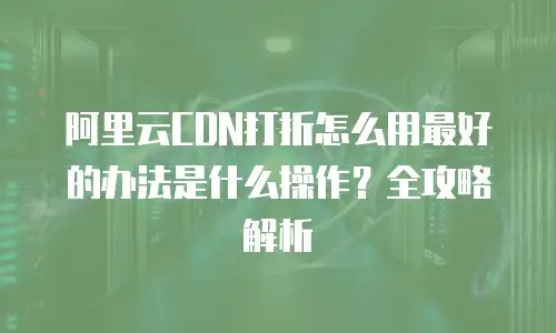 阿里云CDN打折怎么用最好的办法是什么操作？全攻略解析