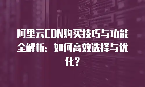 阿里云CDN购买技巧与功能全解析：如何高效选择与优化？