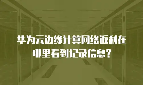 华为云边缘计算网络返利在哪里看到记录信息？