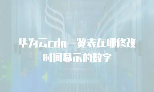 华为云cdn一览表在哪修改时间显示的数字