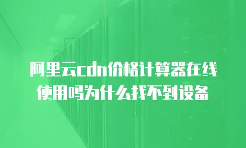 阿里云cdn价格计算器在线使用吗为什么找不到设备