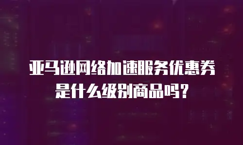 亚马逊网络加速服务优惠券是什么级别商品吗？