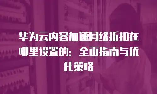 华为云内容加速网络折扣在哪里设置的：全面指南与优化策略