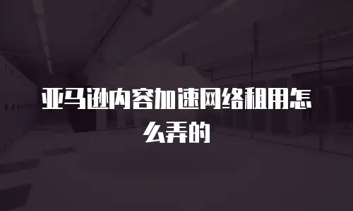 亚马逊内容加速网络租用怎么弄的