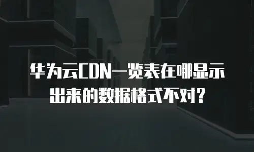 华为云CDN一览表在哪显示出来的数据格式不对？