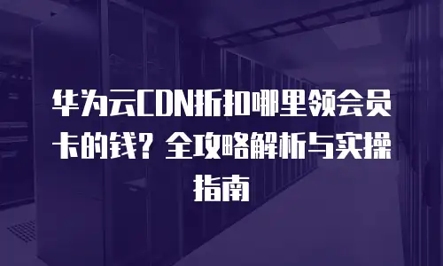 华为云CDN折扣哪里领会员卡的钱？全攻略解析与实操指南