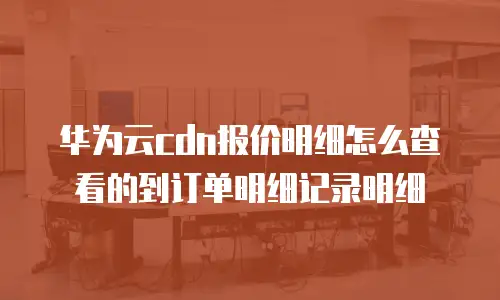 华为云cdn报价明细怎么查看的到订单明细记录明细
