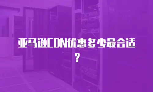 亚马逊CDN优惠多少最合适？