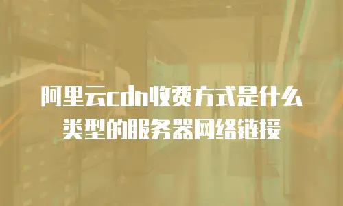 阿里云cdn收费方式是什么类型的服务器网络链接