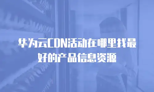 华为云CDN活动在哪里找最好的产品信息资源