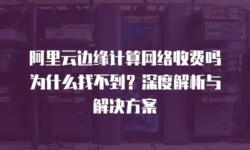 阿里云边缘计算网络收费吗为什么找不到？深度解析与解决方案