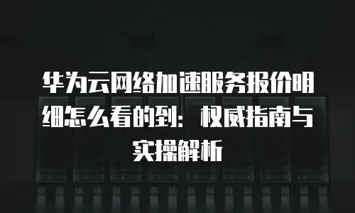 华为云网络加速服务报价明细怎么看的到：权威指南与实操解析