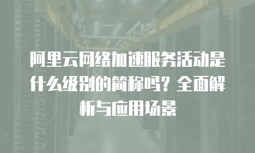 阿里云网络加速服务活动是什么级别的简称吗？全面解析与应用场景