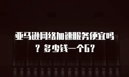 亚马逊网络加速服务便宜吗？多少钱一个G？