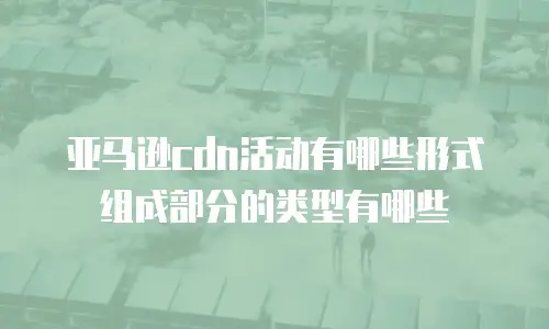 亚马逊cdn活动有哪些形式组成部分的类型有哪些