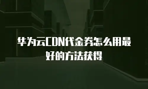 华为云CDN代金券怎么用最好的方法获得