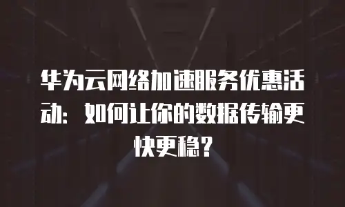 华为云网络加速服务优惠活动：如何让你的数据传输更快更稳？