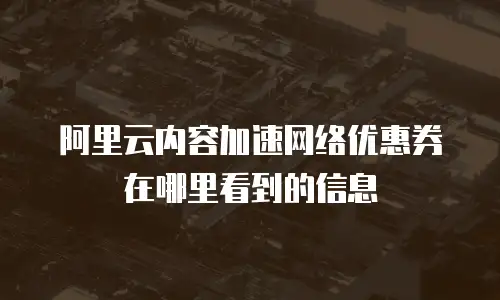 阿里云内容加速网络优惠券在哪里看到的信息