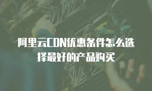 阿里云CDN优惠条件怎么选择最好的产品购买