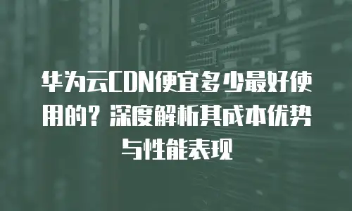 华为云CDN便宜多少最好使用的？深度解析其成本优势与性能表现