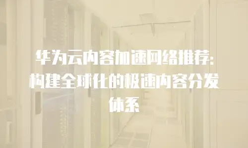 华为云内容加速网络推荐：构建全球化的极速内容分发体系