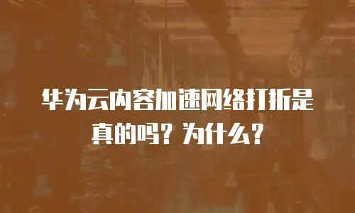 华为云内容加速网络打折是真的吗？为什么？