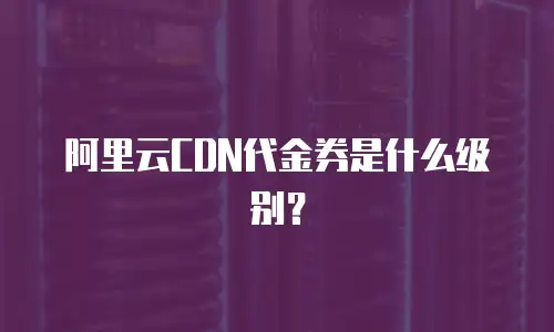 阿里云CDN代金券是什么级别？