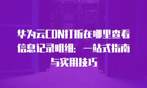 华为云CDN打折在哪里查看信息记录明细：一站式指南与实用技巧